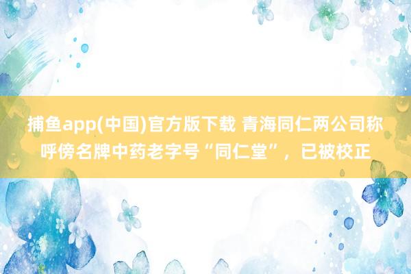 捕鱼app(中国)官方版下载 青海同仁两公司称呼傍名牌中药老字号“同仁堂”，已被校正