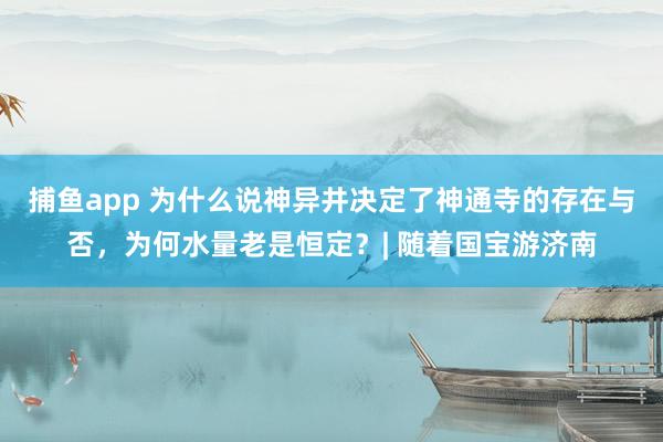 捕鱼app 为什么说神异井决定了神通寺的存在与否，为何水量老是恒定？| 随着国宝游济南