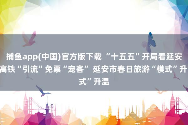 捕鱼app(中国)官方版下载 “十五五”开局看延安 | 高铁“引流”免票“宠客” 延安市春日旅游“模式”升温