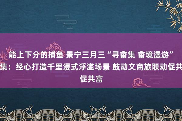 能上下分的捕鱼 景宁三月三“寻畲集 畲境漫游”市集：经心打造千里浸式浮滥场景 鼓动文商旅联动促共富
