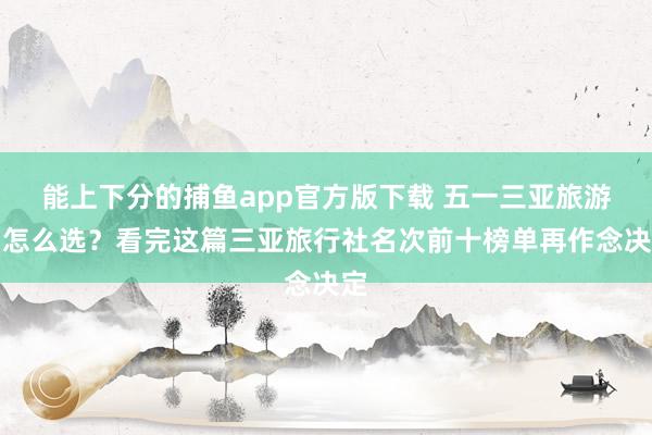 能上下分的捕鱼app官方版下载 五一三亚旅游团怎么选？看完这篇三亚旅行社名次前十榜单再作念决定