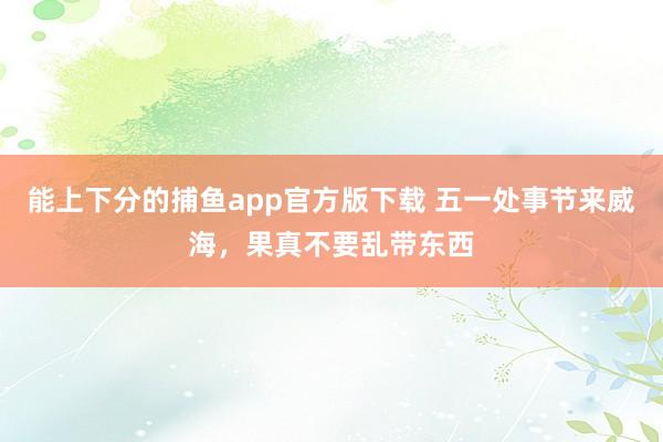 能上下分的捕鱼app官方版下载 五一处事节来威海，果真不要乱带东西