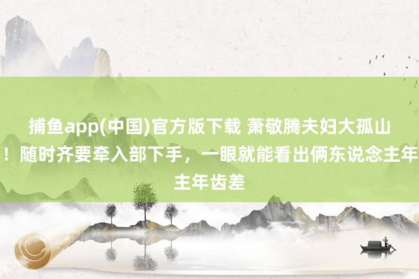 捕鱼app(中国)官方版下载 萧敬腾夫妇大孤山祝贺！随时齐要牵入部下手，一眼就能看出俩东说念主年齿差