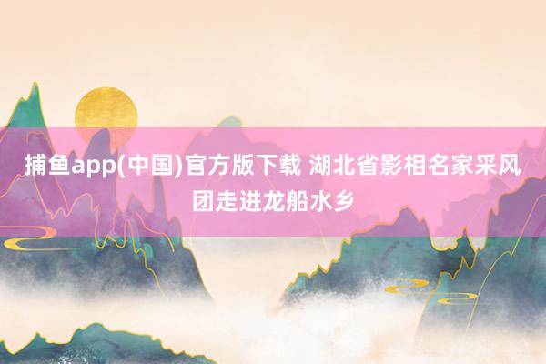 捕鱼app(中国)官方版下载 湖北省影相名家采风团走进龙船水乡
