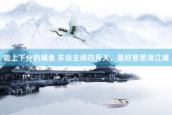 能上下分的捕鱼 东谈主间四月天，最好意思清江浦