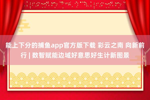 能上下分的捕鱼app官方版下载 彩云之南 向新前行 | 数智赋能边域好意思好生计新图景