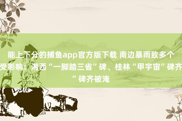 能上下分的捕鱼app官方版下载 南边暴雨致多个景区受影响：湘西“一脚踏三省”碑、桂林“甲宇宙”碑齐被淹