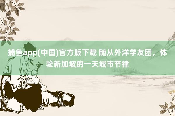捕鱼app(中国)官方版下载 随从外洋学友团，体验新加坡的一天城市节律