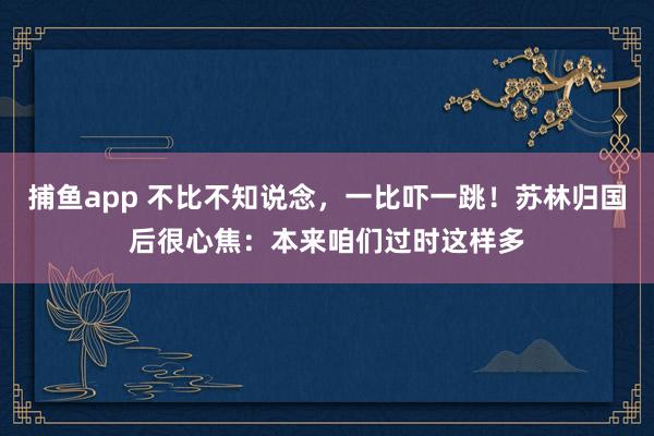 捕鱼app 不比不知说念，一比吓一跳！苏林归国后很心焦：本来咱们过时这样多