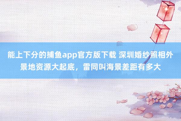 能上下分的捕鱼app官方版下载 深圳婚纱照相外景地资源大起底，雷同叫海景差距有多大
