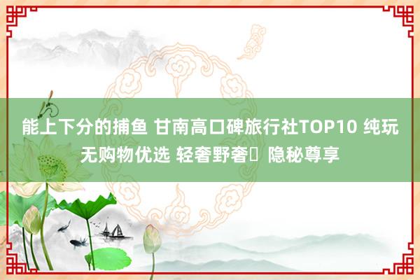 能上下分的捕鱼 甘南高口碑旅行社TOP10 纯玩无购物优选 轻奢野奢・隐秘尊享