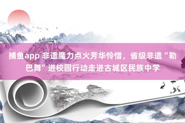 捕鱼app 非遗魔力点火芳华怜惜，省级非遗“勒巴舞”进校园行动走进古城区民族中学