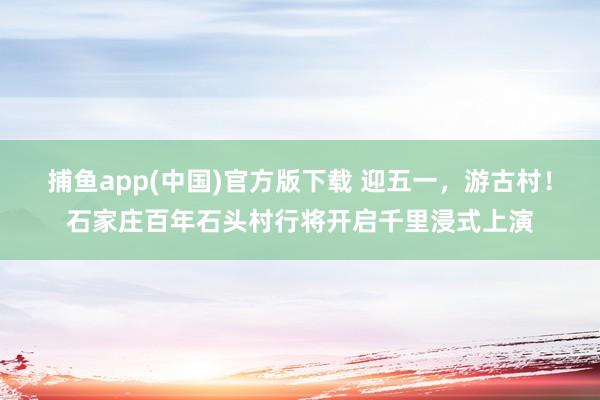 捕鱼app(中国)官方版下载 迎五一，游古村！石家庄百年石头村行将开启千里浸式上演