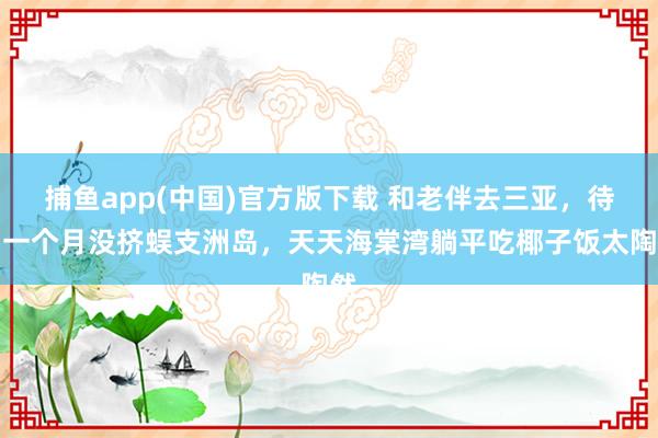 捕鱼app(中国)官方版下载 和老伴去三亚，待了一个月没挤蜈支洲岛，天天海棠湾躺平吃椰子饭太陶然