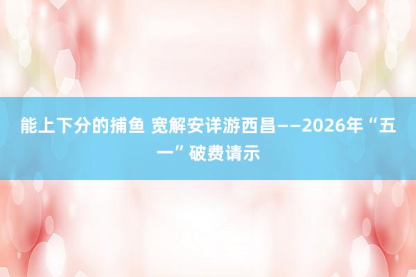 能上下分的捕鱼 宽解安详游西昌——2026年“五一”破费请示