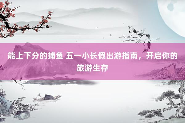 能上下分的捕鱼 五一小长假出游指南，开启你的旅游生存