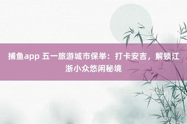捕鱼app 五一旅游城市保举：打卡安吉，解锁江浙小众悠闲秘境