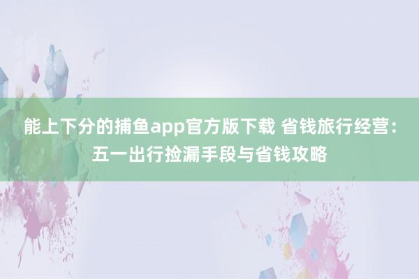 能上下分的捕鱼app官方版下载 省钱旅行经营：五一出行捡漏手段与省钱攻略