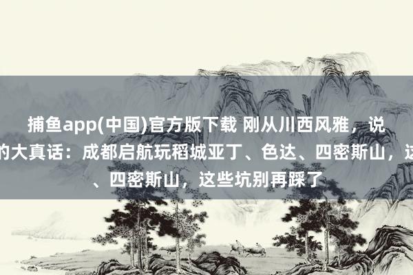 捕鱼app(中国)官方版下载 刚从川西风雅，说点得罪东谈主的大真话：成都启航玩稻城亚丁、色达、四密斯山，这些坑别再踩了