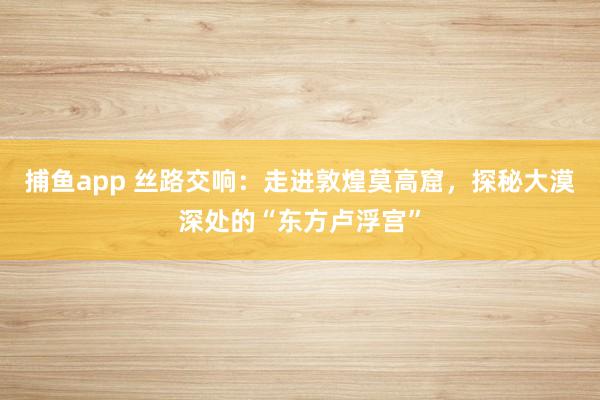 捕鱼app 丝路交响：走进敦煌莫高窟，探秘大漠深处的“东方卢浮宫”