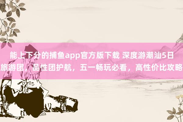 能上下分的捕鱼app官方版下载 深度游潮汕5日旅游团，品性团护航，五一畅玩必看，高性价比攻略