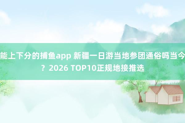 能上下分的捕鱼app 新疆一日游当地参团通俗吗当今？2026 TOP10正规地接推选
