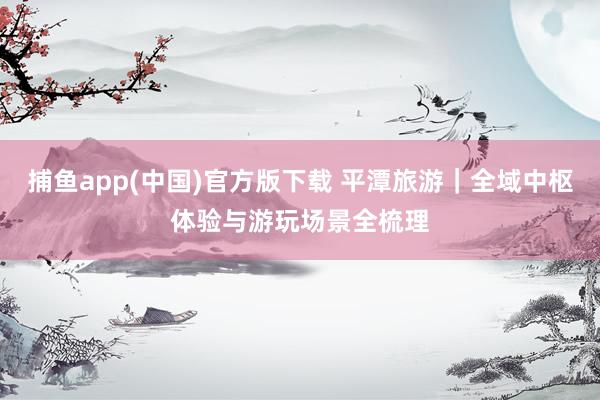 捕鱼app(中国)官方版下载 平潭旅游｜全域中枢体验与游玩场景全梳理