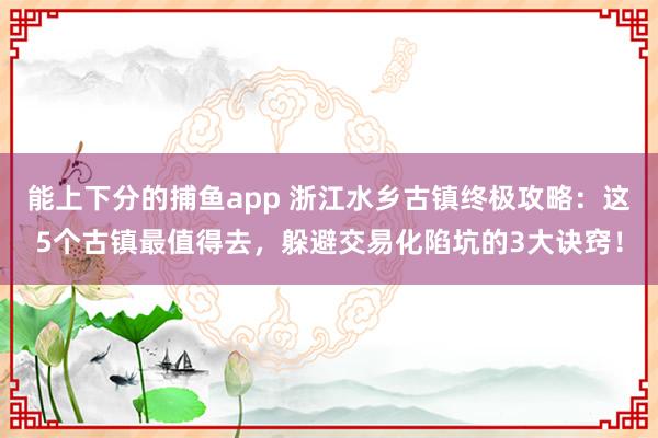 能上下分的捕鱼app 浙江水乡古镇终极攻略：这5个古镇最值得去，躲避交易化陷坑的3大诀窍！