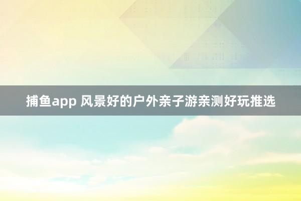 捕鱼app 风景好的户外亲子游亲测好玩推选