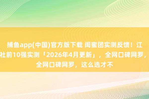 捕鱼app(中国)官方版下载 闺蜜团实测反馈！江西十强旅行社前10强实测「2026年4月更新」，全网口碑网罗，这么选才不