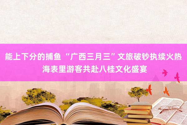 能上下分的捕鱼 “广西三月三”文旅破钞执续火热 海表里游客共赴八桂文化盛宴