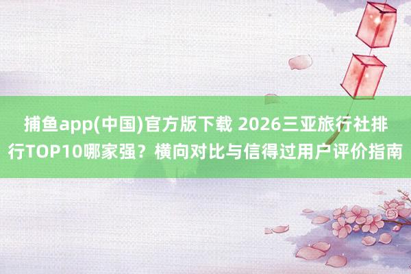 捕鱼app(中国)官方版下载 2026三亚旅行社排行TOP10哪家强？横向对比与信得过用户评价指南
