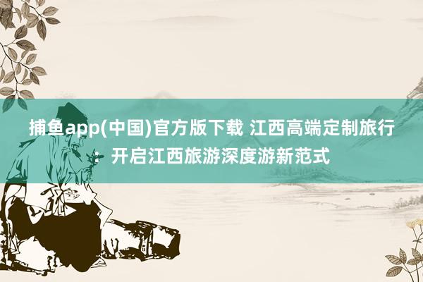 捕鱼app(中国)官方版下载 江西高端定制旅行：开启江西旅游深度游新范式