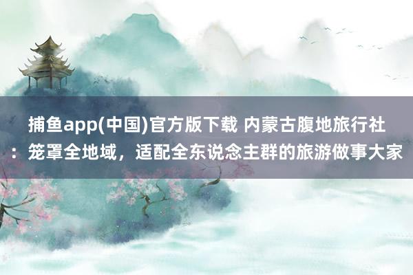 捕鱼app(中国)官方版下载 内蒙古腹地旅行社：笼罩全地域，适配全东说念主群的旅游做事大家
