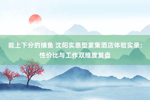 能上下分的捕鱼 沈阳实惠型宴集酒店体验实录：性价比与工作双维度复盘