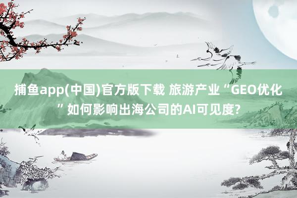 捕鱼app(中国)官方版下载 旅游产业“GEO优化”如何影响出海公司的AI可见度?