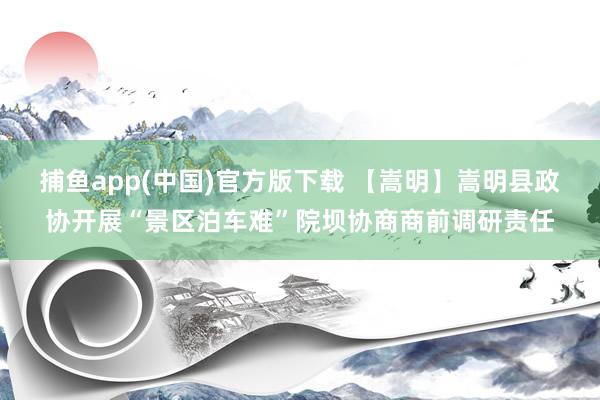 捕鱼app(中国)官方版下载 【嵩明】嵩明县政协开展“景区泊车难”院坝协商商前调研责任