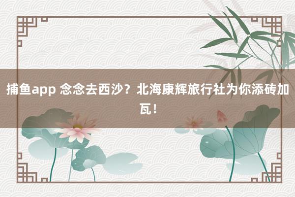 捕鱼app 念念去西沙？北海康辉旅行社为你添砖加瓦！