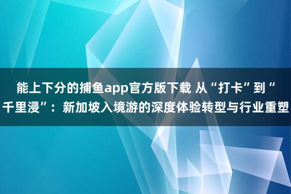 能上下分的捕鱼app官方版下载 从“打卡”到“千里浸”：新加坡入境游的深度体验转型与行业重塑