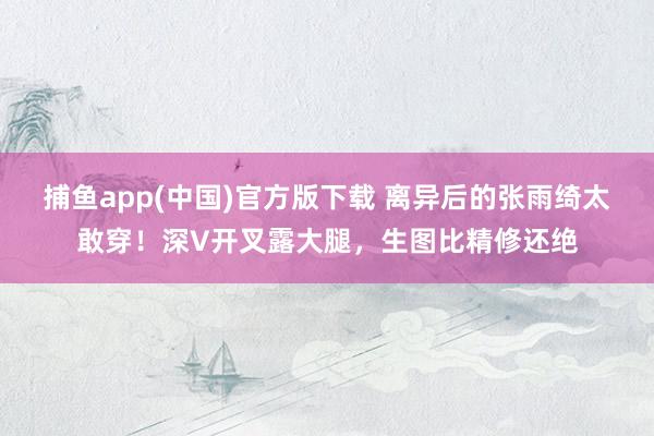 捕鱼app(中国)官方版下载 离异后的张雨绮太敢穿！深V开叉露大腿，生图比精修还绝