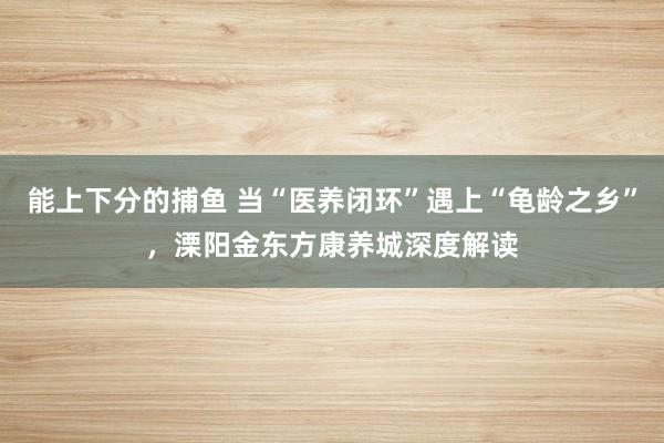能上下分的捕鱼 当“医养闭环”遇上“龟龄之乡”，溧阳金东方康养城深度解读