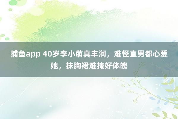 捕鱼app 40岁李小萌真丰润，难怪直男都心爱她，抹胸裙难掩好体魄