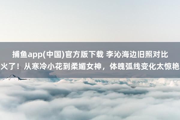 捕鱼app(中国)官方版下载 李沁海边旧照对比火了！从寒冷小花到柔媚女神，体魄弧线变化太惊艳