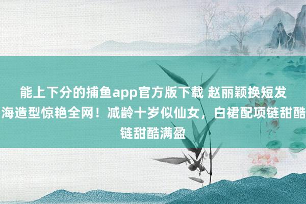 能上下分的捕鱼app官方版下载 赵丽颖换短发皆刘海造型惊艳全网！减龄十岁似仙女，白裙配项链甜酷满盈