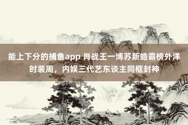能上下分的捕鱼app 肖战王一博苏新皓霸榜外洋时装周，内娱三代艺东谈主同框封神
