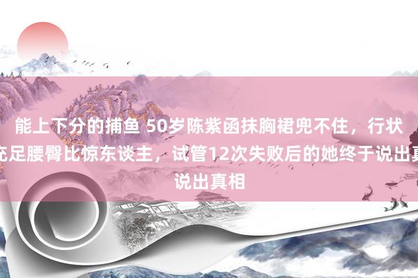 能上下分的捕鱼 50岁陈紫函抹胸裙兜不住，行状线充足腰臀比惊东谈主，试管12次失败后的她终于说出真相