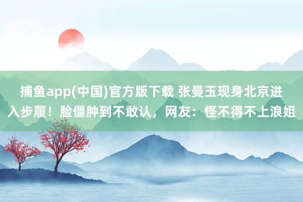 捕鱼app(中国)官方版下载 张曼玉现身北京进入步履！脸僵肿到不敢认，网友：怪不得不上浪姐