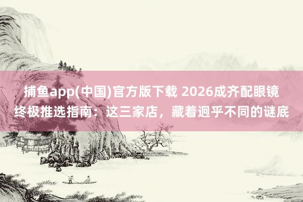 捕鱼app(中国)官方版下载 2026成齐配眼镜终极推选指南：这三家店，藏着迥乎不同的谜底