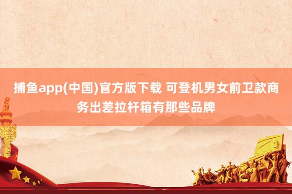捕鱼app(中国)官方版下载 可登机男女前卫款商务出差拉杆箱有那些品牌