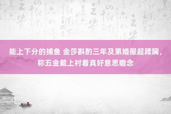 能上下分的捕鱼 金莎斟酌三年及第婚服超蹂躏，称五金戴上衬着真好意思瞻念